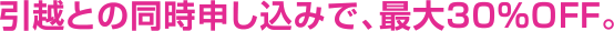 引越との同時申し込みで、最大30%OFF。