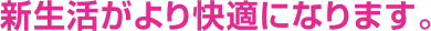 新生活がより快適になります。
